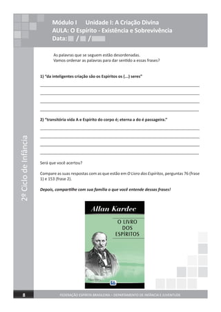 2ºCiclodeInfância
FEDERAÇÃO ESPÍRITA BRASILEIRA – DEPARTAMENTO DE INFÂNCIA E JUVENTUDE8
As palavras que se seguem estão desordenadas.
Vamos ordenar as palavras para dar sentido a essas frases?
1) “da inteligentes criação são os Espíritos os (...) seres”
_________________________________________________________________________
_________________________________________________________________________
_________________________________________________________________________
_________________________________________________________________________
2) “transitória vida A e Espírito do corpo é; eterna a do é passageira.”
_________________________________________________________________________
_________________________________________________________________________
_________________________________________________________________________
_________________________________________________________________________
Será que você acertou?
Compare as suas respostas com as que estão em O Livro dos Espíritos, perguntas 76 (frase
1) e 153 (frase 2).
Depois, compartilhe com sua família o que você entende dessas frases!
Módulo I Unidade I: A Criação Divina
AULA: O Espírito - Existência e Sobrevivência
Data: / /Data: / /Data: / /
 