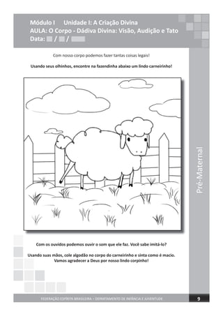 Pré-Maternal
FEDERAÇÃO ESPÍRITA BRASILEIRA – DEPARTAMENTO DE INFÂNCIA E JUVENTUDE 9
Módulo I Unidade I: A Criação Divina
AULA: O Corpo - Dádiva Divina: Visão, Audição e Tato
Data: / /
Com nosso corpo podemos fazer tantas coisas legais!
Usando seus olhinhos, encontre na fazendinha abaixo um lindo carneirinho!
Com os ouvidos podemos ouvir o som que ele faz. Você sabe imitá-lo?
Usando suas mãos, cole algodão no corpo do carneirinho e sinta como é macio.
Vamos agradecer a Deus por nosso lindo corpinho!
Data: / /Data: / /
 