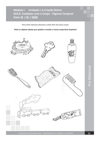 Pré-Maternal
FEDERAÇÃO ESPÍRITA BRASILEIRA – DEPARTAMENTO DE INFÂNCIA E JUVENTUDE 11
Módulo I Unidade I: A Criação Divina
AULA: Cuidados com o Corpo - Higiene Corporal
Data: / /
Para evitar doenças devemos cuidar bem do nosso corpo.
Pinte os objetos abaixo que ajudam a manter o nosso corpo bem limpinho!
Data: / /Data: / /
 