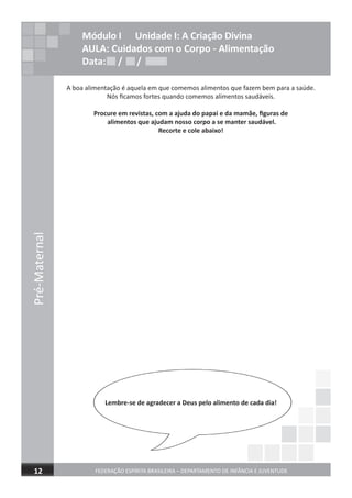 Pré-Maternal
FEDERAÇÃO ESPÍRITA BRASILEIRA – DEPARTAMENTO DE INFÂNCIA E JUVENTUDE12
Módulo I Unidade I: A Criação Divina
AULA: Cuidados com o Corpo - Alimentação
Data: / /
A boa alimentação é aquela em que comemos alimentos que fazem bem para a saúde.
Nós ﬁcamos fortes quando comemos alimentos saudáveis.
Procure em revistas, com a ajuda do papai e da mamãe, ﬁguras de
alimentos que ajudam nosso corpo a se manter saudável.
Recorte e cole abaixo!
Lembre-se de agradecer a Deus pelo alimento de cada dia!
Data: / /Data: / /
 