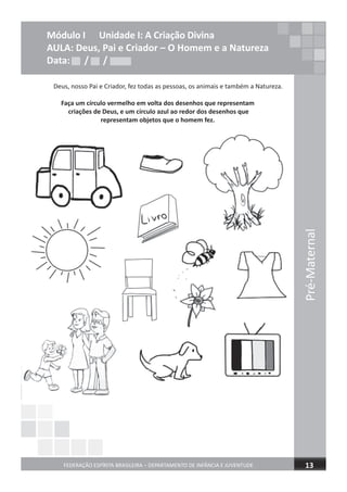 Pré-Maternal
FEDERAÇÃO ESPÍRITA BRASILEIRA – DEPARTAMENTO DE INFÂNCIA E JUVENTUDE 13
Módulo I Unidade I: A Criação Divina
AULA: Deus, Pai e Criador – O Homem e a Natureza
Data: / /
Deus, nosso Pai e Criador, fez todas as pessoas, os animais e também a Natureza.
Faça um círculo vermelho em volta dos desenhos que representam
criações de Deus, e um círculo azul ao redor dos desenhos que
representam objetos que o homem fez.
Data: / /Data: / /
 