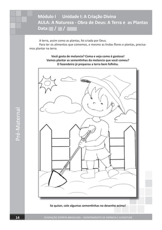Pré-Maternal
FEDERAÇÃO ESPÍRITA BRASILEIRA – DEPARTAMENTO DE INFÂNCIA E JUVENTUDE14
Módulo I Unidade I: A Criação Divina
AULA: A Natureza - Obra de Deus: A Terra e as Plantas
Data: / /
A terra, assim como as plantas, foi criada por Deus.
Para ter os alimentos que comemos, e mesmo as lindas ﬂores e plantas, precisa-
mos plantar na terra.
Você gosta de melancia? Coma e veja como é gostosa!
Vamos plantar as sementinhas da melancia que você comeu?
O fazendeiro já preparou a terra bem foﬁnha.
Se quiser, cole algumas sementinhas no desenho acima!Se quiser, cole algumas sementinhas no desenho acima!Se quiser, cole algumas sementinhas no desenho acima!
Data: / /Data: / /
 