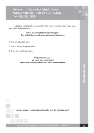 FEDERAÇÃO ESPÍRITA BRASILEIRA – DEPARTAMENTO DE INFÂNCIA E JUVENTUDE 15
Módulo I Unidade I: A Criação Divina
AULA: A Natureza - Obra de Deus: A Água
Data: / /
Pré-Maternal
Data: / /Data: / /
A água foi criada por Deus, nosso Pai. Ela é muito importante para nossa vida e
para a vida do Planeta Terra.
Vamos experimentá-la em algumas ações?
Com a ajuda de um adulto, faça as seguintes atividades:
1. Beba um pouco de água.
2. Lave as mãos com água e sabão.
3. Regue uma planta ou árvore.
Você gostou da água?
Viu como ela é importante?
Depois, cole no espaço abaixo uma ﬁgura que tenha água:
Lembre-se que é muito importante cuidar bem das fontes de água!
 