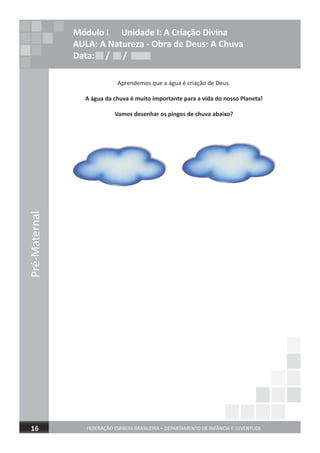 Pré-Maternal
FEDERAÇÃO ESPÍRITA BRASILEIRA – DEPARTAMENTO DE INFÂNCIA E JUVENTUDE16
Módulo I Unidade I: A Criação Divina
AULA: A Natureza - Obra de Deus: A Chuva
Data: / /Data: / /Data: / /
Aprendemos que a água é criação de Deus.
A água da chuva é muito importante para a vida do nosso Planeta!
Vamos desenhar os pingos de chuva abaixo?
 