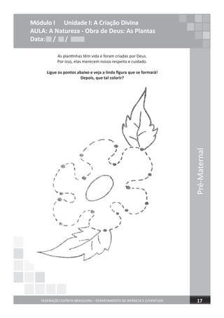 Pré-Maternal
FEDERAÇÃO ESPÍRITA BRASILEIRA – DEPARTAMENTO DE INFÂNCIA E JUVENTUDE 17
Módulo I Unidade I: A Criação Divina
AULA: A Natureza - Obra de Deus: As Plantas
Data: / /
As plantinhas têm vida e foram criadas por Deus.
Por isso, elas merecem nosso respeito e cuidado.
Ligue os pontos abaixo e veja a linda ﬁgura que se formará!
Depois, que tal colorir?
Data: / /Data: / /
 