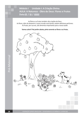 Pré-Maternal
FEDERAÇÃO ESPÍRITA BRASILEIRA – DEPARTAMENTO DE INFÂNCIA E JUVENTUDE18
Módulo I Unidade I: A Criação Divina
AULA: A Natureza - Obra de Deus: Flores e Frutos
Data: / /Data: / /Data: / /
As ﬂores e os frutos também são criações de Deus.
As ﬂores, além de deixarem o nosso mundo mais bonito, exalam deliciosos perfumes.
As frutas, por sua vez, são alimentos importantes para a nossa saúde.
Vamos colorir? No jardim abaixo, pinte somente as ﬂores e as frutas.
 