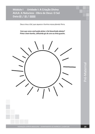 Pré-Maternal
FEDERAÇÃO ESPÍRITA BRASILEIRA – DEPARTAMENTO DE INFÂNCIA E JUVENTUDE
Pré-Maternal
19
Módulo I Unidade I: A Criação Divina
AULA: A Natureza - Obra de Deus: O Sol
Data: / /
Deus criou o Sol, que aquece e ilumina nosso planeta Terra.
Com que cores você pode pintar o Sol desenhado abaixo?
Pinte-o bem bonito, utilizando giz de cera ou tinta guache.
Data: / /Data: / /
 