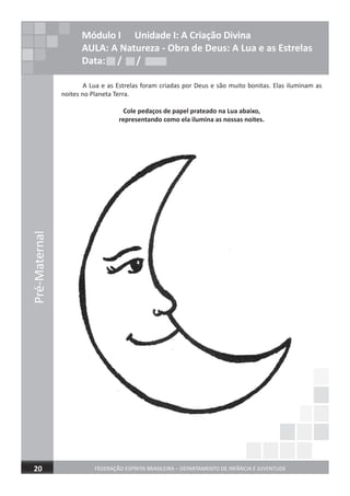 FEDERAÇÃO ESPÍRITA BRASILEIRA – DEPARTAMENTO DE INFÂNCIA E JUVENTUDE20
Pré-Maternal
Módulo I Unidade I: A Criação Divina
AULA: A Natureza - Obra de Deus: A Lua e as Estrelas
Data: / /
A Lua e as Estrelas foram criadas por Deus e são muito bonitas. Elas iluminam as
noites no Planeta Terra.
Cole pedaços de papel prateado na Lua abaixo,
representando como ela ilumina as nossas noites.
Data: / /Data: / /
Pré-Maternal
 