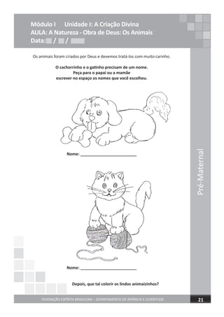 Módulo I Unidade I: A Criação Divina
AULA: A Natureza - Obra de Deus: Os Animais
Data: / /
Os animais foram criados por Deus e devemos tratá-los com muito carinho.
O cachorrinho e o gatinho precisam de um nome.
Peça para o papai ou a mamãe
escrever no espaço os nomes que você escolheu.
Nome: _________________________
Nome: _________________________
Depois, que tal colorir os lindos animaizinhos?
Data: / /Data: / /
FEDERAÇÃO ESPÍRITA BRASILEIRA – DEPARTAMENTO DE INFÂNCIA E JUVENTUDE 21
Pré-Maternal
Depois, que tal colorir os lindos animaizinhos?Depois, que tal colorir os lindos animaizinhos?Depois, que tal colorir os lindos animaizinhos?
 