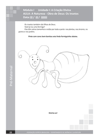 FEDERAÇÃO ESPÍRITA BRASILEIRA – DEPARTAMENTO DE INFÂNCIA E JUVENTUDE22
Pré-Maternal
Módulo I Unidade I: A Criação Divina
AULA: A Natureza - Obra de Deus: Os Insetos
Data: / /Data: / /Data: / /
Pré-Maternal
Os insetos também são ﬁlhos de Deus.
Você já viu uma formiga?
Elas têm vários tamanhos e estão por toda a parte: nas plantas, nas árvores, na
grama e nos jardins.
Pinte com cores bem bonitas esta linda formiguinha abaixo.
Divirta-se!
 