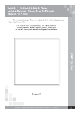 Pré-Maternal
FEDERAÇÃO ESPÍRITA BRASILEIRA – DEPARTAMENTO DE INFÂNCIA E JUVENTUDE 23
Módulo I Unidade I: A Criação Divina
AULA: A Natureza - Obra de Deus: Os Minerais
Data: / /
Os minerais, criados por Deus, servem para construir muitas coisas, como ca-
sas, muros, ruas e pontes.
Saia para um breve passeio com seus pais e descubra locais
onde há pedrinhas. Recolha algumas pedras e, com a ajuda
de uma ﬁta adesiva, cole abaixo a menor pedra que encontrar.
Bom passeio!
Data: / /Data: / /
 