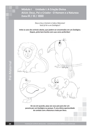 Pré-Maternal
FEDERAÇÃO ESPÍRITA BRASILEIRA – DEPARTAMENTO DE INFÂNCIA E JUVENTUDE24
Módulo I Unidade I: A Criação Divina
AULA: Deus, Pai e Criador - O Homem e a Natureza
Data: / /Data: / /Data: / /
Deus criou o homem e toda a Natureza!
Você já foi a um Zoológico?
Imite os sons dos animais abaixo, que podem ser encontrados em um Zoológico.
Depois, pinte bem bonito com suas cores preferidas!
De vez em quando, peça aos seus pais para dar um
passeio por um Zoológico ou parque. É uma ótima oportunidade
de contato com a Natureza criada por Deus.
 