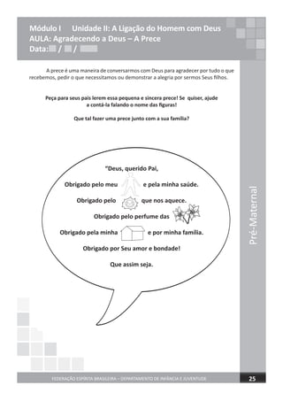 Pré-Maternal
FEDERAÇÃO ESPÍRITA BRASILEIRA – DEPARTAMENTO DE INFÂNCIA E JUVENTUDE 25
Módulo I Unidade II: A Ligação do Homem com Deus
AULA: Agradecendo a Deus – A Prece
Data: / /
A prece é uma maneira de conversarmos com Deus para agradecer por tudo o que
recebemos, pedir o que necessitamos ou demonstrar a alegria por sermos Seus ﬁlhos.
Peça para seus pais lerem essa pequena e sincera prece! Se quiser, ajude
a contá-la falando o nome das ﬁguras!
Que tal fazer uma prece junto com a sua família?
“Deus, querido Pai,
Obrigado pelo meu e pela minha saúde.
Obrigado pelo que nos aquece.
Obrigado pelo perfume das
Obrigado pela minha e por minha família.
Obrigado por Seu amor e bondade!
Que assim seja.
Data: / /Data: / /
 