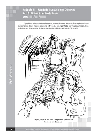 Pré-Maternal
FEDERAÇÃO ESPÍRITA BRASILEIRA – DEPARTAMENTO DE INFÂNCIA E JUVENTUDE26
Agora que aprendemos sobre Jesus, vamos pintar o desenho que representa seu
nascimento? Jesus nasceu em uma estrebaria, acompanhado por muitos animais. Sua
mãe Maria e seu pai José ﬁcaram muito felizes com o nascimento de Jesus!
Depois, mostre aos seus coleguinhas como ﬁcou
bonito o seu desenho!
Módulo II Unidade I: Jesus e sua Doutrina
AULA: O Nascimento de Jesus
Data: / /Data: / /Data: / /
 