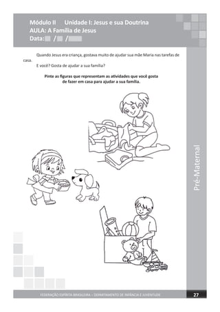 Pré-Maternal
FEDERAÇÃO ESPÍRITA BRASILEIRA – DEPARTAMENTO DE INFÂNCIA E JUVENTUDE 27
Quando Jesus era criança, gostava muito de ajudar sua mãe Maria nas tarefas de
casa.
E você? Gosta de ajudar a sua família?
Pinte as ﬁguras que representam as atividades que você gosta
de fazer em casa para ajudar a sua família.
Módulo II Unidade I: Jesus e sua Doutrina
AULA: A Família de Jesus
Data: / /Data: / /Data: / /
 