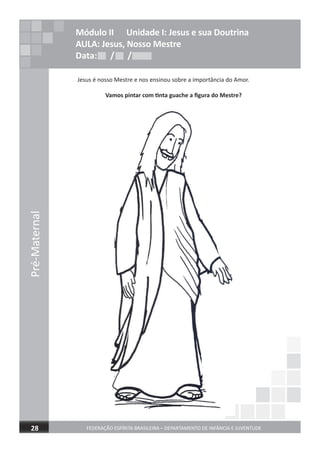 Pré-Maternal
FEDERAÇÃO ESPÍRITA BRASILEIRA – DEPARTAMENTO DE INFÂNCIA E JUVENTUDE28
Jesus é nosso Mestre e nos ensinou sobre a importância do Amor.
Vamos pintar com tinta guache a ﬁgura do Mestre?
Módulo II Unidade I: Jesus e sua Doutrina
AULA: Jesus, Nosso Mestre
Data: / /Data: / /Data: / /
 
