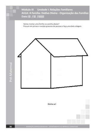 Pré-Maternal
FEDERAÇÃO ESPÍRITA BRASILEIRA – DEPARTAMENTO DE INFÂNCIA E JUVENTUDE30
Módulo III Unidade I: Relações Familiares
AULA: A Família: Dádiva Divina - Organização das Famílias
Data: / /Data: / /Data: / /
Vamos montar uma família na casinha abaixo?
Procure em jornais e revistas gravuras de pessoas e faça uma bela colagem.
Divirta-se!
 