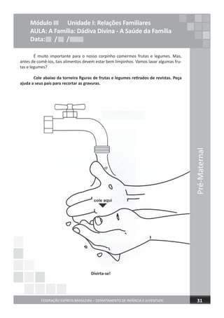 É muito importante para o nosso corpinho comermos frutas e legumes. Mas,
antes de comê-los, tais alimentos devem estar bem limpinhos. Vamos lavar algumas fru-
tas e legumes?
Cole abaixo da torneira ﬁguras de frutas e legumes retirados de revistas. Peça
ajuda a seus pais para recortar as gravuras.
Divirta-se!
Pré-Maternal
FEDERAÇÃO ESPÍRITA BRASILEIRA – DEPARTAMENTO DE INFÂNCIA E JUVENTUDE 31
Módulo III Unidade I: Relações Familiares
AULA: A Família: Dádiva Divina - A Saúde da Família
Data: / /Data: / /Data: / /
 