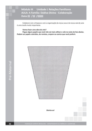 Colaborar com a limpeza e com a organização da nossa casa e da nossa sala de aula
é uma tarefa muito importante.
Vamos fazer uma obra de arte?
Pegue alguns papéis que você não vai mais utilizar e cole no cesto de lixo abaixo.
Podem ser papéis coloridos, de revistas, crepom ou outros que você preferir.
Divirta-se!
Pré-Maternal
FEDERAÇÃO ESPÍRITA BRASILEIRA – DEPARTAMENTO DE INFÂNCIA E JUVENTUDE32
Módulo III Unidade I: Relações Familiares
AULA: A Família: Dádiva Divina - Colaboração
Data: / /Data: / /Data: / /
 