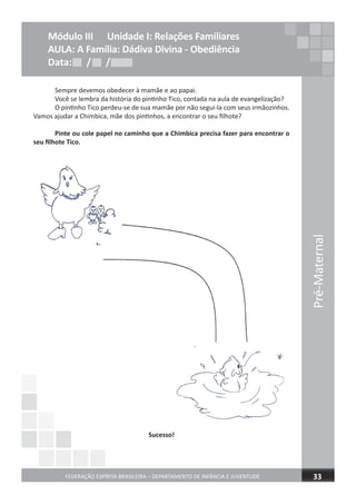 Sempre devemos obedecer à mamãe e ao papai.
Você se lembra da história do pintinho Tico, contada na aula de evangelização?
O pintinho Tico perdeu-se de sua mamãe por não segui-la com seus irmãozinhos.
Vamos ajudar a Chimbica, mãe dos pintinhos, a encontrar o seu ﬁlhote?
Pinte ou cole papel no caminho que a Chimbica precisa fazer para encontrar o
seu ﬁlhote Tico.
Sucesso!
Pré-Maternal
FEDERAÇÃO ESPÍRITA BRASILEIRA – DEPARTAMENTO DE INFÂNCIA E JUVENTUDE 33
Módulo III Unidade I: Relações Familiares
AULA: A Família: Dádiva Divina - Obediência
Data: / /Data: / /Data: / /
 