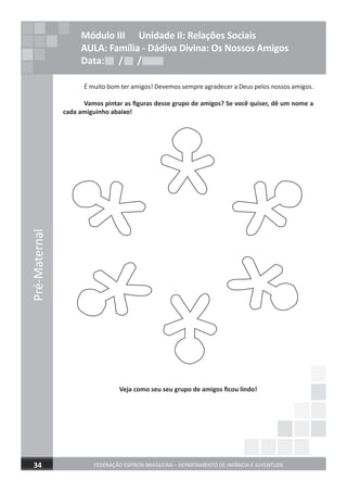 Pré-Maternal
FEDERAÇÃO ESPÍRITA BRASILEIRA – DEPARTAMENTO DE INFÂNCIA E JUVENTUDE34
É muito bom ter amigos! Devemos sempre agradecer a Deus pelos nossos amigos.
Vamos pintar as ﬁguras desse grupo de amigos? Se você quiser, dê um nome a
cada amiguinho abaixo!
Veja como seu seu grupo de amigos ﬁcou lindo!
Módulo III Unidade II: Relações Sociais
AULA: Família - Dádiva Divina: Os Nossos Amigos
Data: / /Data: / /Data: / /
 