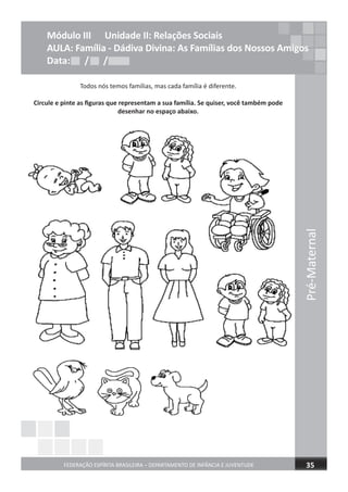 Pré-Maternal
FEDERAÇÃO ESPÍRITA BRASILEIRA – DEPARTAMENTO DE INFÂNCIA E JUVENTUDE 35
Todos nós temos famílias, mas cada família é diferente.
Circule e pinte as ﬁguras que representam a sua família. Se quiser, você também pode
desenhar no espaço abaixo.
Módulo III Unidade II: Relações Sociais
AULA: Família - Dádiva Divina: As Famílias dos Nossos Amigos
Data: / /Data: / /Data: / /
 