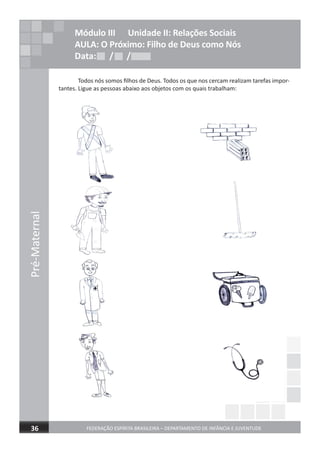 Pré-Maternal
FEDERAÇÃO ESPÍRITA BRASILEIRA – DEPARTAMENTO DE INFÂNCIA E JUVENTUDE36
Módulo III Unidade II: Relações Sociais
AULA: O Próximo: Filho de Deus como Nós
Data: / /Data: / /Data: / /
Todos nós somos ﬁlhos de Deus. Todos os que nos cercam realizam tarefas impor-
tantes. Ligue as pessoas abaixo aos objetos com os quais trabalham:
 
