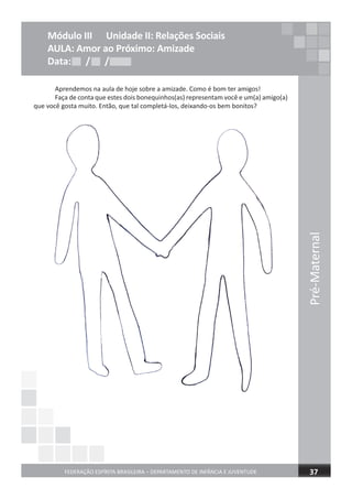 Pré-Maternal
FEDERAÇÃO ESPÍRITA BRASILEIRA – DEPARTAMENTO DE INFÂNCIA E JUVENTUDE 37
Módulo III Unidade II: Relações Sociais
AULA: Amor ao Próximo: Amizade
Data: / /Data: / /Data: / /
Aprendemos na aula de hoje sobre a amizade. Como é bom ter amigos!
Faça de conta que estes dois bonequinhos(as) representam você e um(a) amigo(a)
que você gosta muito. Então, que tal completá-los, deixando-os bem bonitos?
 