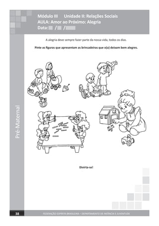 Pré-Maternal
FEDERAÇÃO ESPÍRITA BRASILEIRA – DEPARTAMENTO DE INFÂNCIA E JUVENTUDE38
A alegria deve sempre fazer parte da nossa vida, todos os dias.
Pinte as ﬁguras que apresentam as brincadeiras que o(a) deixam bem alegres.
Divirta-se!
Módulo III Unidade II: Relações Sociais
AULA: Amor ao Próximo: Alegria
Data: / /Data: / /Data: / /
 