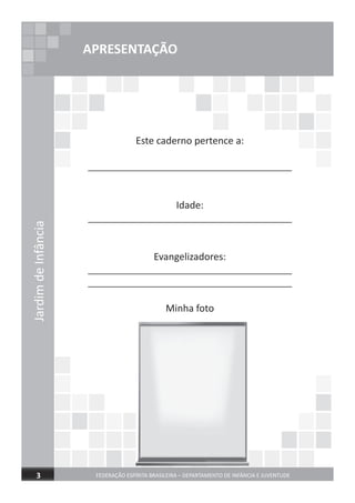 JardimdeInfância
FEDERAÇÃO ESPÍRITA BRASILEIRA – DEPARTAMENTO DE INFÂNCIA E JUVENTUDE3
APRESENTAÇÃO
Este caderno pertence a:
______________________________________
Idade:
______________________________________
Evangelizadores:
______________________________________
______________________________________
Minha foto
 
