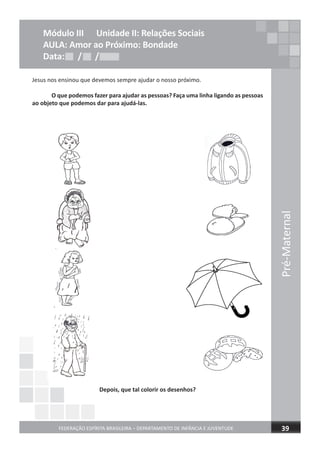 Pré-Maternal
FEDERAÇÃO ESPÍRITA BRASILEIRA – DEPARTAMENTO DE INFÂNCIA E JUVENTUDE 39
Jesus nos ensinou que devemos sempre ajudar o nosso próximo.
O que podemos fazer para ajudar as pessoas? Faça uma linha ligando as pessoas
ao objeto que podemos dar para ajudá-las.
Depois, que tal colorir os desenhos?
Módulo III Unidade II: Relações Sociais
AULA: Amor ao Próximo: Bondade
Data: / /Data: / /Data: / /
 