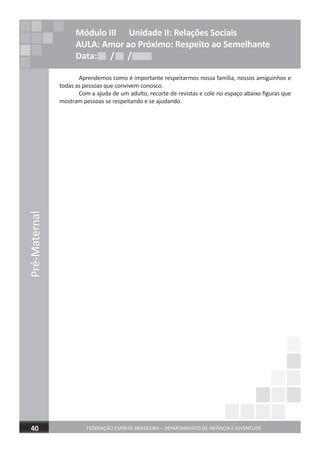 Pré-Maternal
FEDERAÇÃO ESPÍRITA BRASILEIRA – DEPARTAMENTO DE INFÂNCIA E JUVENTUDE40
Aprendemos como é importante respeitarmos nossa família, nossos amiguinhos e
todas as pessoas que convivem conosco.
Com a ajuda de um adulto, recorte de revistas e cole no espaço abaixo ﬁguras que
mostram pessoas se respeitando e se ajudando.
Módulo III Unidade II: Relações Sociais
AULA: Amor ao Próximo: Respeito ao Semelhante
Data: / /Data: / /Data: / /
 