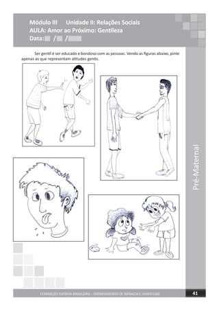Pré-Maternal
FEDERAÇÃO ESPÍRITA BRASILEIRA – DEPARTAMENTO DE INFÂNCIA E JUVENTUDE 41
Módulo III Unidade II: Relações Sociais
AULA: Amor ao Próximo: Gentileza
Data: / /Data: / /Data: / /
Ser gentil é ser educado e bondoso com as pessoas. Vendo as ﬁguras abaixo, pinte
apenas as que representam atitudes gentis.
 