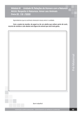 Pré-Maternal
FEDERAÇÃO ESPÍRITA BRASILEIRA – DEPARTAMENTO DE INFÂNCIA E JUVENTUDE 43
Aprendemos que os animais merecem nosso amor e cuidado.
Com a ajuda da mamãe, do papai ou de um adulto que estiver perto de você,
recorte de revistas e cole abaixo uma ﬁgura do animal que você mais gosta.
Bom trabalho!
MóduloIII UnidadeIII:RelaçõesdoHomemcomaNatureza
AULA: Respeito à Natureza: Amor aos Animais
Data: / /Data: / /Data: / /
 