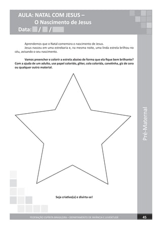 Aprendemos que o Natal comemora o nascimento de Jesus.
Jesus nasceu em uma estrebaria e, na mesma noite, uma linda estrela brilhou no
céu, avisando o seu nascimento.
Vamos preencher e colorir a estrela abaixo de forma que ela ﬁque bem brilhante?
Com a ajuda de um adulto, use papel colorido, gliter, cola colorida, canetinha, giz de cera
ou qualquer outro material.
Seja criativo(a) e divirta-se!
Pré-Maternal
FEDERAÇÃO ESPÍRITA BRASILEIRA – DEPARTAMENTO DE INFÂNCIA E JUVENTUDE 45
AULA: NATAL COM JESUS –
O Nascimento de Jesus
Data: / /Data: / /Data: / /
 