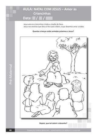 Jesus ama as criancinhas e toda a criação de Deus.
Jesus nos ensinou que Deus é Pai Justo e Bom, e que devemos amar a todos.
Quantas crianças estão sentadas próximas a Jesus?
Depois, que tal colorir o desenho?
Pré-Maternal
FEDERAÇÃO ESPÍRITA BRASILEIRA – DEPARTAMENTO DE INFÂNCIA E JUVENTUDE46
AULA: NATAL COM JESUS – Amor às
Criancinhas
Data: / /Data: / /Data: / /
 
