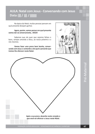 Pré-Maternal
FEDERAÇÃO ESPÍRITA BRASILEIRA – DEPARTAMENTO DE INFÂNCIA E JUVENTUDE 47
AULA: Natal com Jesus - Conversando com Jesus
Data: / /Data: / /Data: / /
Na época do Natal, muitas pessoas pensam em
qual presente desejam ganhar.
Agora, porém, vamos pensar em qual presente
vamos dar ao aniversariante, JESUS!
Sabemos que ele quer que sejamos felizes e
bons, sempre amando a Deus, ao nosso próximo e a
nós mesmos.
Vamos fazer uma prece bem bonita, conver-
sando com Jesus e contando a ele qual o presente que
iremos lhe oferecer neste Natal.
Após a sua prece, desenhe neste coração o
que você vai oferecer a Jesus neste Natal.
 