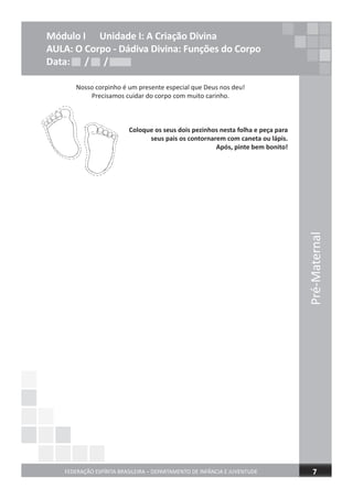 Pré-Maternal
FEDERAÇÃO ESPÍRITA BRASILEIRA – DEPARTAMENTO DE INFÂNCIA E JUVENTUDE 7
Módulo I Unidade I: A Criação Divina
AULA: O Corpo - Dádiva Divina: Funções do Corpo
Data: / /Data: / /
Nosso corpinho é um presente especial que Deus nos deu!
Precisamos cuidar do corpo com muito carinho.
Coloque os seus dois pezinhos nesta folha e peça para
seus pais os contornarem com caneta ou lápis.
Após, pinte bem bonito!
Data: / /
 