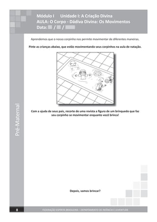 Pré-Maternal
FEDERAÇÃO ESPÍRITA BRASILEIRA – DEPARTAMENTO DE INFÂNCIA E JUVENTUDE8
Módulo I Unidade I: A Criação Divina
AULA: O Corpo - Dádiva Divina: Os Movimentos
Data: / /
Aprendemos que o nosso corpinho nos permite movimentar de diferentes maneiras.
Pinte as crianças abaixo, que estão movimentando seus corpinhos na aula de natação.
Com a ajuda de seus pais, recorte de uma revista a ﬁgura de um brinquedo que faz
seu corpinho se movimentar enquanto você brinca!
Depois, vamos brincar?
Data: / /Data: / /
 