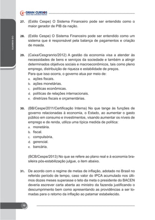 CID ROBERTO

27.

(Estilo Cespe) O Sistema Financeiro pode ser entendido como o
maior gerador de PIB da nação.

28.

(Estilo Cespe) O Sistema Financeiro pode ser entendido como um
sistema que é responsável pela balança de pagamentos e criação
de moeda.

29.

necessidades de bens e serviços da sociedade e também a atingir
determinados objetivos sociais e macroeconômicos, tais como pleno
emprego, distribuição de riqueza e estabilidade de preços.
Para que isso ocorra, o governo atua por meio de:
a.
b. ações monetárias.
c. políticas econômicas.
d. políticas de relações internacionais.
e.
30.

governo relacionadas à economia, o Estado, ao aumentar o gasto
público em consumo e investimentos, visando aumentar os níveis de
emprego e de renda, utiliza uma típica medida de política:
a. monetária.
b.
c. compulsória.
d. gerencial.
e. bancária.

(BCB/Cespe/2013) No que se refere ao plano real e à economia bra-

31.

referido período de tempo, caso valor do IPCA acumulado nos últimos dozes meses superasse o teto da meta o presidente do BACEN
descumprimento bem como apresentando as providências a ser to-

10

 