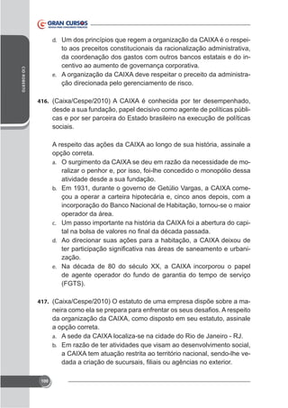 to aos preceitos constitucionais da racionalização administrativa,
da coordenação dos gastos com outros bancos estatais e do incentivo ao aumento de governança corporativa.
e.
ção direcionada pelo gerenciamento de risco.
d.

CID ROBERTO

416.

desde a sua fundação, papel decisivo como agente de políticas públisociais.

opção correta.
ralizar o penhor e, por isso, foi-lhe concedido o monopólio dessa
atividade desde a sua fundação.
b.
çou a operar a carteira hipotecária e, cinco anos depois, com a
incorporação do Banco Nacional de Habitação, tornou-se o maior
operador da área.
c.
a.

d.

zação.
e.

de agente operador do fundo de garantia do tempo de serviço
(FGTS).
417.

-

a opção correta.
a.
b. Em razão de ter atividades que visam ao desenvolvimento social,

-

100

 