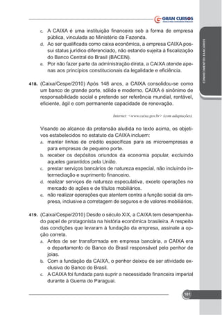pública, vinculada ao Ministério da Fazenda.
-

d.

do Banco Central do Brasil (BACEN).
-

e.

418.

responsabilidade social e pretende ser referência mundial, rentável,

a.

para empresas de pequeno porte.
b.

aqueles garantidos pela União.
c. prestar serviços bancários de natureza especial, não incluindo ind.

mercado de ações e de títulos mobiliários.
e. não realizar operações que atentem contra a função social da empresa, inclusive a corretagem de seguros e de valores mobiliários.
419.

do papel de protagonista na história econômica brasileira. A respeito
das condições que levaram à fundação da empresa, assinale a opção correta.
a.

o departamento do Banco do Brasil responsável pelo penhor de
joias.
b.
clusiva do Banco do Brasil.
c.

durante à Guerra do Paraguai.
101

CONHECIMENTOS BANCÁRIOS

c.

 