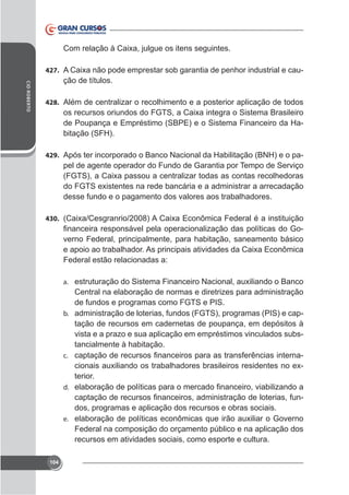 427.

-

CID ROBERTO

ção de títulos.
428. Além de centralizar o recolhimento e a posterior aplicação de todos

de Poupança e Empréstimo (SBPE) e o Sistema Financeiro da Habitação (SFH).
429. Após ter incorporado o Banco Nacional da Habilitação (BNH) e o pa-

pel de agente operador do Fundo de Garantia por Tempo de Serviço

desse fundo e o pagamento dos valores aos trabalhadores.
430.

verno Federal, principalmente, para habitação, saneamento básico
Federal estão relacionadas a:
a.

Central na elaboração de normas e diretrizes para administração
de fundos e programas como FGTS e PIS.
b. administração de loterias, fundos (FGTS), programas (PIS) e captação de recursos em cadernetas de poupança, em depósitos à
vista e a prazo e sua aplicação em empréstimos vinculados substancialmente à habitação.
c.
terior.
d.

dos, programas e aplicação dos recursos e obras sociais.
e.

Federal na composição do orçamento público e na aplicação dos
recursos em atividades sociais, como esporte e cultura.
104

 