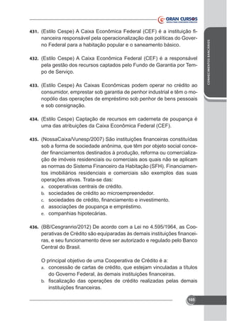 nanceira responsável pela operacionalização das políticas do Governo Federal para a habitação popular e o saneamento básico.

432.

pela gestão dos recursos captados pelo Fundo de Garantia por Tempo de Serviço.
433.

consumidor, emprestar sob garantia de penhor industrial e têm o monopólio das operações de empréstimo sob penhor de bens pessoais
e sob consignação.
434. (Estilo Cespe) Captação de recursos em caderneta de poupança é

435.

sob a forma de sociedade anônima, que têm por objeto social conceção de imóveis residenciais ou comerciais aos quais não se aplicam
as normas do Sistema Financeiro da Habitação (SFH). Financiamenoperações ativas. Trata-se das:
a. cooperativas centrais de crédito.
b. sociedades de crédito ao microempreendedor.
c.
d. associações de poupança e empréstimo.
e. companhias hipotecárias.
436. (BB/Cesgranrio/2012) De acordo com a Lei no 4.595/1964, as Coo-

ras, e seu funcionamento deve ser autorizado e regulado pelo Banco
Central do Brasil.
O principal objetivo de uma Cooperativa de Crédito é a:
a. concessão de cartas de crédito, que estejam vinculadas a títulos
b.

105

CONHECIMENTOS BANCÁRIOS

431.

 