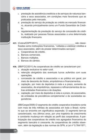 c. prestação de assistência creditícia e de serviços de natureza ban-

CID ROBERTO

cária a seus associados, em condições mais favoráveis que as
praticadas pelo mercado.
d.
ro, atuando principalmente como um Fundo Garantidor de Crédito.
e. regulamentação da prestação do serviço de concessão de crédito, realizado por pessoas físicas associadas a uma determinada

437. (Cobra/ESPP/2011) _____________________________ são classi-

a.
b.
c.
d.

Cooperativas de crédito.
Bancos comerciais.
Bancos múltiplos.
Bancos de câmbio.

438. (BB/FCC/2011) As cooperativas de crédito se caracterizam por:
a.
b. retenção obrigatória dos eventuais lucros auferidos com suas

operações.
c. concessão de crédito a associados e ao público em geral, por
d. captação, por meio de depósitos à vista e a prazo, somente de

e. captação, por meio de depósitos à vista e a prazo, de associados,

de entidades de previdência complementar e de sociedades seguradoras.
(BB/Cespe/2009) O segmento de crédito cooperativo brasileiro conta
com mais de três milhões de associados em todo o Brasil, númecaracterizado, nos últimos anos, por uma trajetória de crescimento
segmento bancário é crescente. As cooperativas de crédito observam, além da legislação e das normas do SFN, a Lei nº 5.764/1971,
106

 