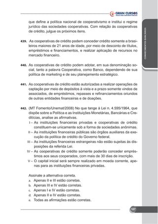 439. As cooperativas de crédito podem conceder crédito somente a brasi-

leiros maiores de 21 anos de idade, por meio de desconto de títulos,

440. As cooperativas de crédito podem adotar, em sua denominação so-

cial, tanto a palavra Cooperativa, como Banco, dependendo de sua
política de marketing e de seu planejamento estratégico.
441. As cooperativas de crédito estão autorizadas a realizar operações de

captação por meio de depósitos à vista e a prazo somente vindos de

442. (MT Fomento/Unemat/2008) No que tange à Lei n. 4.595/1964, que

dispõe sobre a Política e as Instituições Monetárias, Bancárias e CreI–
II –
III –
IV –
V–

constituem-se unicamente sob a forma de sociedades anônimas.
cução da política de crédito do Governo federal.
posições da referida Lei.
As cooperativas de crédito somente poderão conceder empréstimos aos seus cooperados, com mais de 30 dias de inscrição.
O capital inicial será sempre realizado em moeda corrente, ape-

Assinale a alternativa correta.
a. Apenas II e III estão corretas.
b. Apenas III e IV estão corretas.
c. Apenas I e IV estão corretas.
d. Apenas II e IV estão corretas.
e.
107

CONHECIMENTOS BANCÁRIOS

jurídico das sociedades cooperativas. Com relação às cooperativas

 
