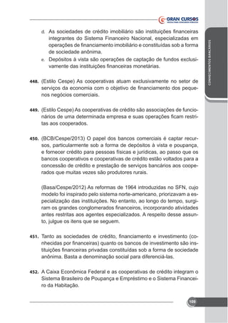 integrantes do Sistema Financeiro Nacional, especializadas em
de sociedade anônima.
-

e.

448.

nos negócios comerciais.
449. (Estilo Cespe) As cooperativas de crédito são associações de funcio-

tas aos cooperados.
450. (BCB/Cespe/2013) O papel dos bancos comerciais é captar recur-

sos, particularmente sob a forma de depósitos à vista e poupança,
e fornecer crédito para pessoas físicas e jurídicas, ao passo que os
bancos cooperativos e cooperativas de crédito estão voltados para a
concessão de crédito e prestação de serviços bancários aos cooperados que muitas vezes são produtores rurais.
(Basa/Cespe/2012) As reformas de 1964 introduzidas no SFN, cujo
modelo foi inspirado pelo sistema norte-americano, priorizavam a especialização das instituições. No entanto, ao longo do tempo, surgiantes restritas aos agentes especializados. A respeito desse assunto, julgue os itens que se seguem.
451.

anônima. Basta a denominação social para diferenciá-las.

452.

Sistema Brasileiro de Poupança e Empréstimo e o Sistema Financeiro da Habitação.
109

CONHECIMENTOS BANCÁRIOS

d.

 