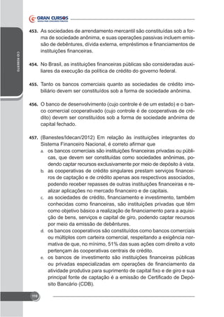 453. As sociedades de arrendamento mercantil são constituídas sob a for-

ma de sociedade anônima, e suas operações passivas incluem emisCID ROBERTO

454.

-

455. Tanto os bancos comerciais quanto as sociedades de crédito imo-

biliário devem ser constituídos sob a forma de sociedade anônima.
456. O banco de desenvolvimento (cujo controle é de um estado) e o ban-

co comercial cooperativado (cujo controle é de cooperativas de crédito) devem ser constituídos sob a forma de sociedade anônima de
capital fechado.
457. (Banestes/Idecan/2012) Em relação às instituições integrantes do
a.

cas, que devem ser constituídas como sociedades anônimas, po-

b.

ros de captação e de crédito apenas aos respectivos associados,
-

c.

ção de bens, serviços e capital de giro, podendo captar recursos
por meio da emissão de debêntures.
d. os bancos cooperativos são constituídos como bancos comerciais
mativa de que, no mínimo, 51% das suas ações com direito a voto
pertençam às cooperativas centrais de crédito.
e.

sito Bancário (CDB).
110

 