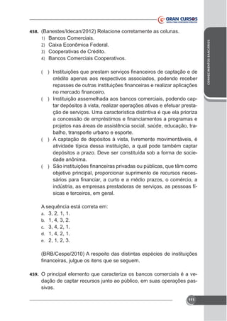 (

)

crédito apenas aos respectivos associados, podendo receber

(

) Instituição assemelhada aos bancos comerciais, podendo cap-

tar depósitos à vista, realizar operações ativas e efetuar prestação de serviços. Uma característica distintiva é que ela prioriza
projetos nas áreas de assistência social, saúde, educação, trabalho, transporte urbano e esporte.
( ) A captação de depósitos à vista, livremente movimentáveis, é
atividade típica dessa instituição, a qual pode também captar
depósitos a prazo. Deve ser constituída sob a forma de sociedade anônima.
(

)

objetivo principal, proporcionar suprimento de recursos necesindústria, as empresas prestadoras de serviços, as pessoas físicas e terceiros, em geral.
A sequência está correta em:
a. 3, 2, 1, 1.
b. 1, 4, 3, 2.
c. 3, 4, 2, 1.
d. 1, 4, 2, 1.
e. 2, 1, 2, 3.
(BRB/Cespe/2010) A respeito das distintas espécies de instituições

459. O principal elemento que caracteriza os bancos comerciais é a ve-

dação de captar recursos junto ao público, em suas operações passivas.
111

CONHECIMENTOS BANCÁRIOS

458. (Banestes/Idecan/2012) Relacione corretamente as colunas.
1) Bancos Comerciais.
2)
3) Cooperativas de Crédito.
4) Bancos Comerciais Cooperativos.

 