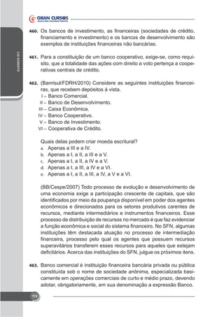 460.

CID ROBERTO

461.

sito, que a totalidade das ações com direito a voto pertença a cooperativas centrais de crédito.

462.

ras, que recebem depósitos à vista.
I – Banco Comercial.
II – Banco de Desenvolvimento.
III –
IV – Banco Cooperativo.
V – Banco de Investimento.
VI – Cooperativa de Crédito.

Quais delas podem criar moeda escritural?
a. Apenas a III e a IV.
b. Apenas a I, a II, a III e a V.
c. Apenas a I, a II, a IV e a V.
d. Apenas a I, a III, a IV e a VI.
e. Apenas a I, a II, a III, a IV, a V e a VI.
(BB/Cespe/2007) Todo processo de evolução e desenvolvimento de

econômicos e direcionados para os setores produtivos carentes de
processo de distribuição de recursos no mercado é que faz evidenciar
instituições têm destacada atuação no processo de intermediação
superavitários transferem esses recursos para aqueles que estejam

463.

constituída sob o nome de sociedade anônima, especializada basicamente em operações comerciais de curto e médio prazo, devendo

112

 